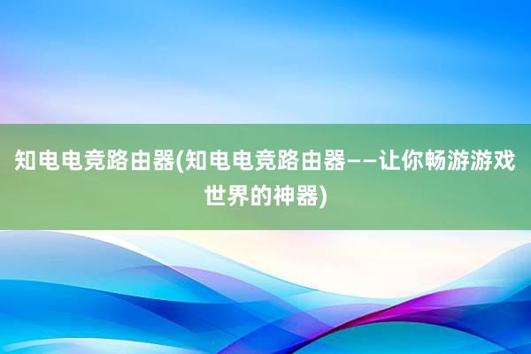 知电电竞路由器(知电电竞路由器——让你畅游游戏世界的神器)