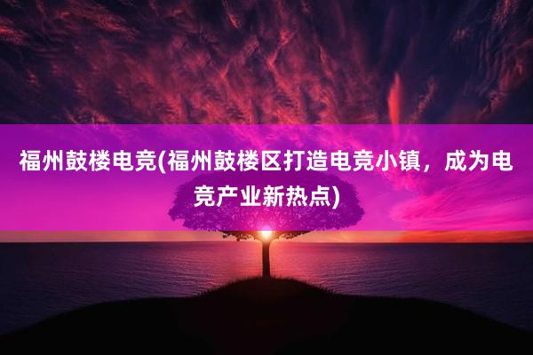 福州鼓楼电竞(福州鼓楼区打造电竞小镇，成为电竞产业新热点)