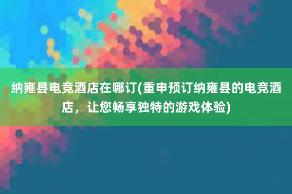 纳雍县电竞酒店在哪订(重申预订纳雍县的电竞酒店，让您畅享独特的游戏体验)