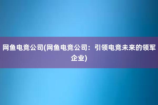 网鱼电竞公司(网鱼电竞公司：引领电竞未来的领军企业)