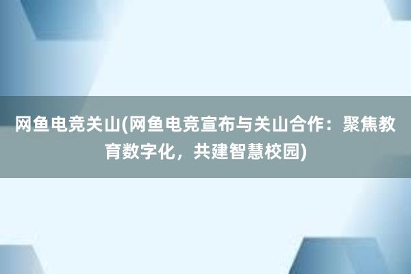 网鱼电竞关山(网鱼电竞宣布与关山合作：聚焦教育数字化，共建智慧校园)