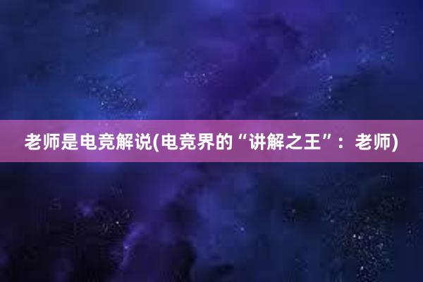 老师是电竞解说(电竞界的“讲解之王”：老师)