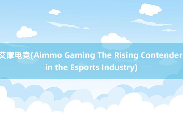 艾摩电竞(Aimmo Gaming The Rising Contender in the Esports Industry)