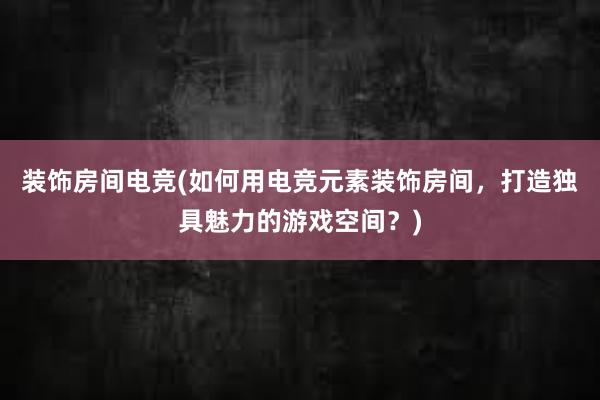 装饰房间电竞(如何用电竞元素装饰房间，打造独具魅力的游戏空间？)