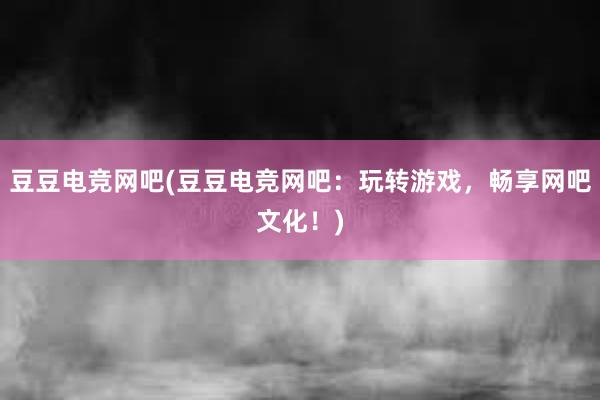 豆豆电竞网吧(豆豆电竞网吧：玩转游戏，畅享网吧文化！)