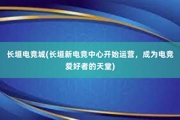 长垣电竞城(长垣新电竞中心开始运营，成为电竞爱好者的天堂)