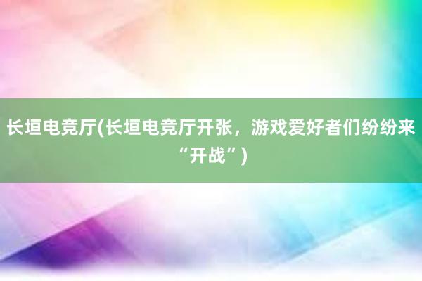 长垣电竞厅(长垣电竞厅开张，游戏爱好者们纷纷来“开战”)