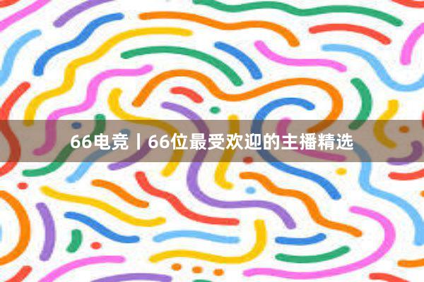 66电竞丨66位最受欢迎的主播精选