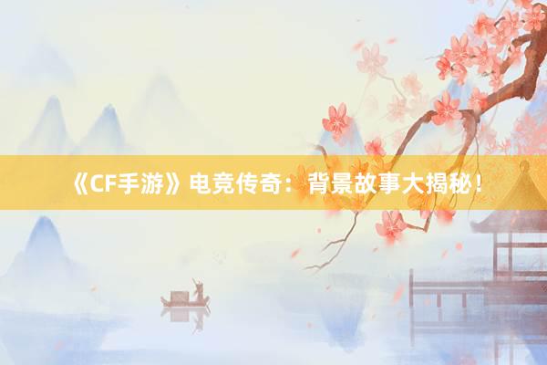 《CF手游》电竞传奇：背景故事大揭秘！