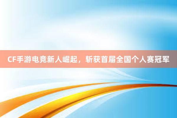 CF手游电竞新人崛起，斩获首届全国个人赛冠军