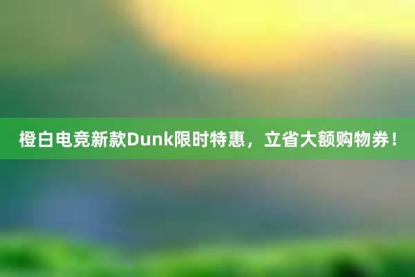 橙白电竞新款Dunk限时特惠，立省大额购物券！