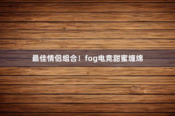 最佳情侣组合！fog电竞甜蜜缠绵