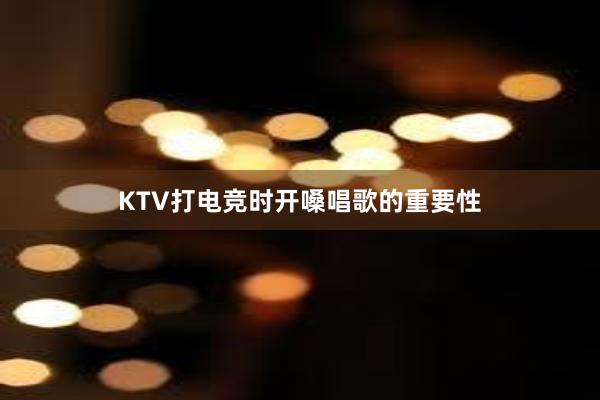 KTV打电竞时开嗓唱歌的重要性