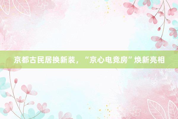 京都古民居换新装，“京心电竞房”焕新亮相