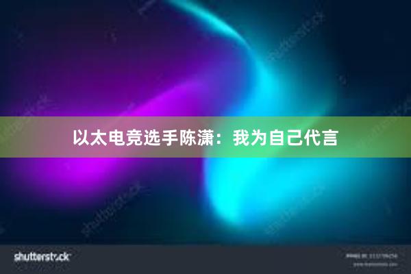 以太电竞选手陈潇：我为自己代言