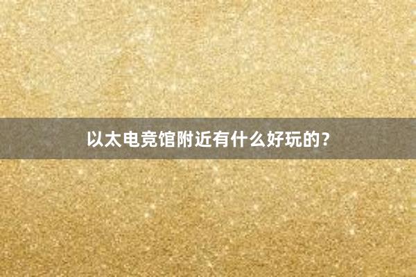 以太电竞馆附近有什么好玩的？