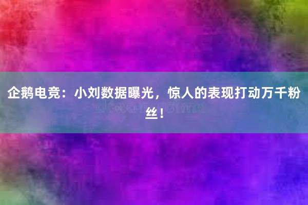 企鹅电竞：小刘数据曝光，惊人的表现打动万千粉丝！