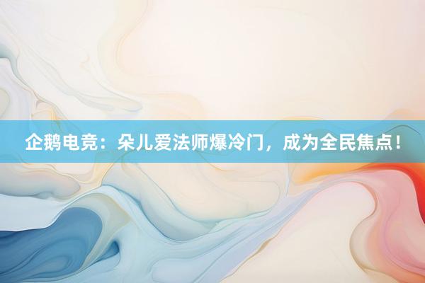 企鹅电竞：朵儿爱法师爆冷门，成为全民焦点！