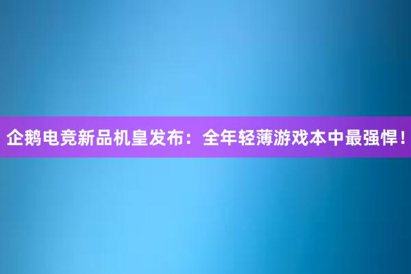 企鹅电竞新品机皇发布：全年轻薄游戏本中最强悍！