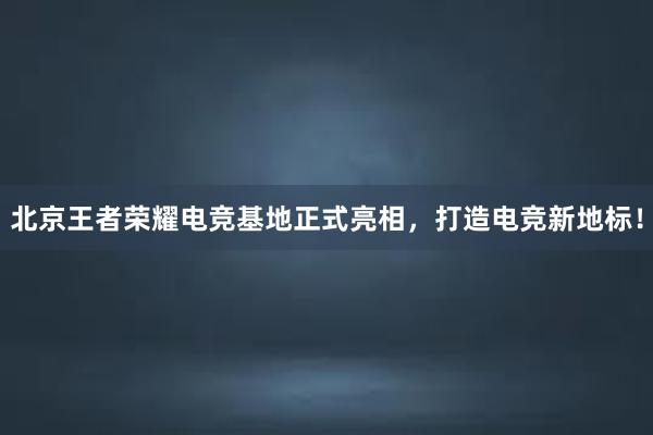 北京王者荣耀电竞基地正式亮相，打造电竞新地标！