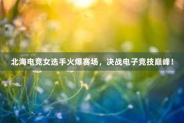 北海电竞女选手火爆赛场，决战电子竞技巅峰！