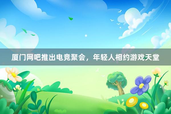 厦门网吧推出电竞聚会，年轻人相约游戏天堂