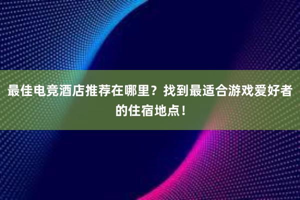 最佳电竞酒店推荐在哪里？找到最适合游戏爱好者的住宿地点！