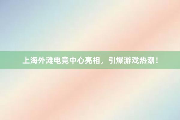 上海外滩电竞中心亮相，引爆游戏热潮！