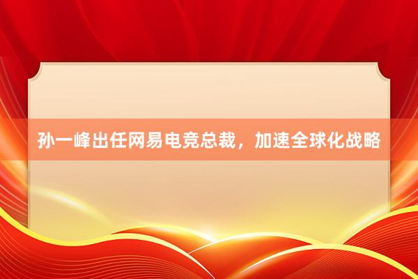 孙一峰出任网易电竞总裁，加速全球化战略