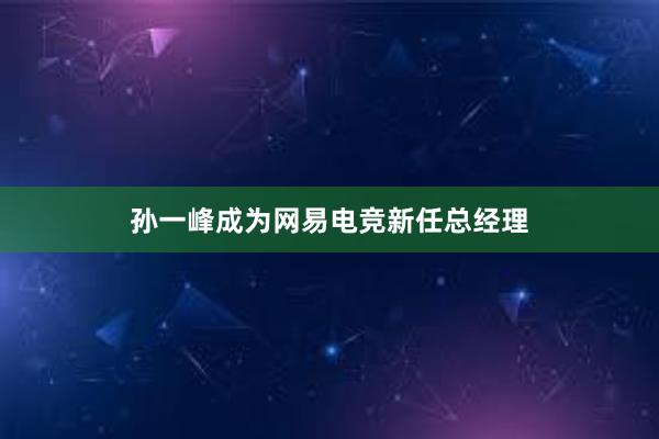 孙一峰成为网易电竞新任总经理