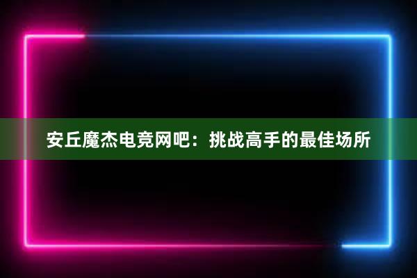 安丘魔杰电竞网吧：挑战高手的最佳场所