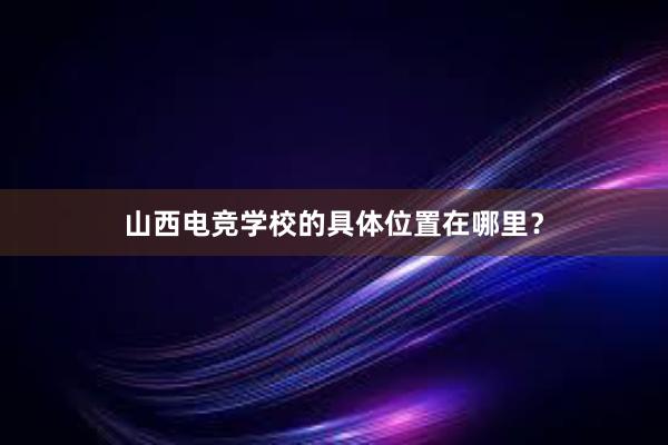 山西电竞学校的具体位置在哪里？