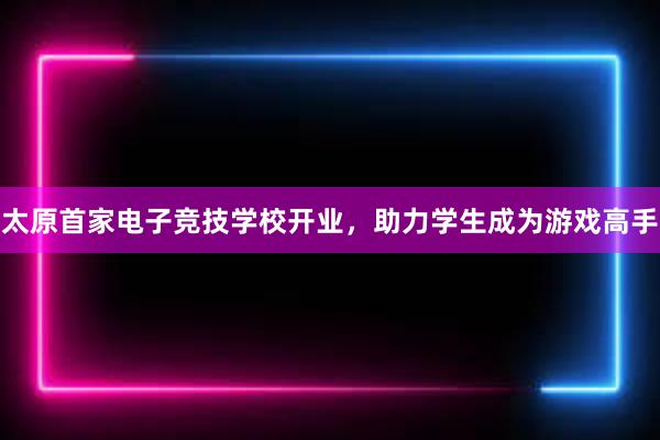 太原首家电子竞技学校开业，助力学生成为游戏高手