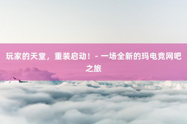 玩家的天堂，重装启动！- 一场全新的玛电竞网吧之旅