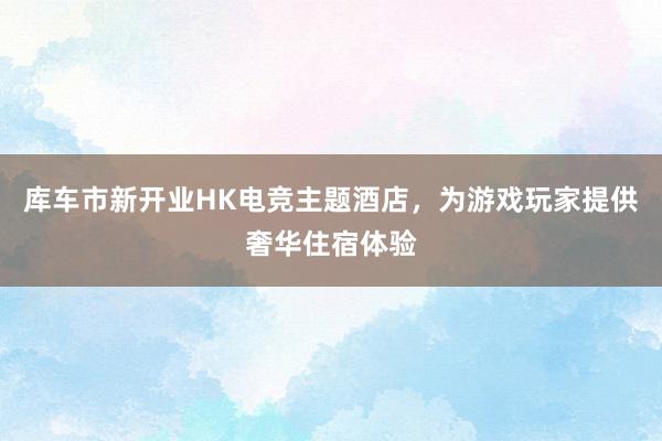 库车市新开业HK电竞主题酒店，为游戏玩家提供奢华住宿体验