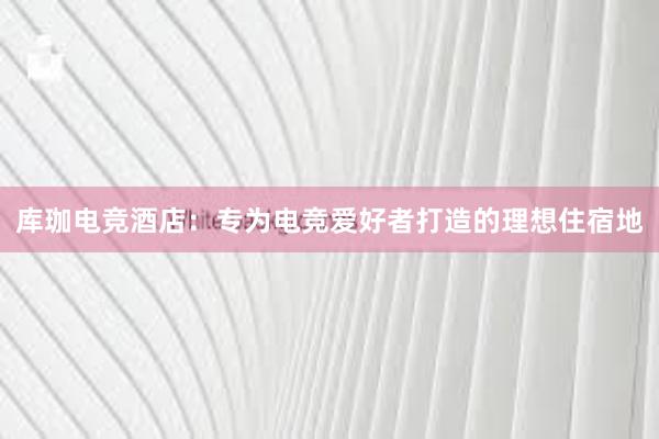 库珈电竞酒店：专为电竞爱好者打造的理想住宿地