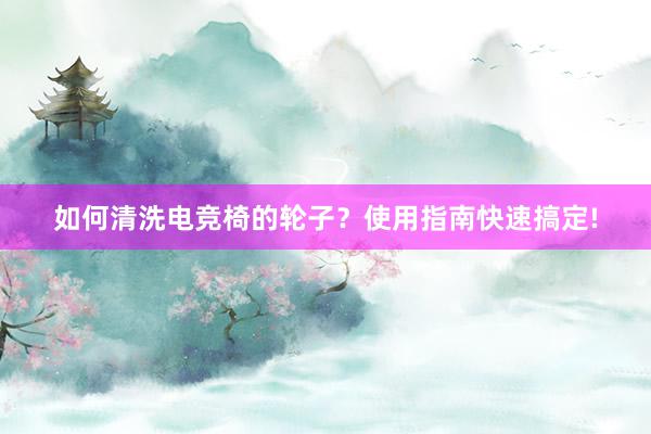 如何清洗电竞椅的轮子？使用指南快速搞定!