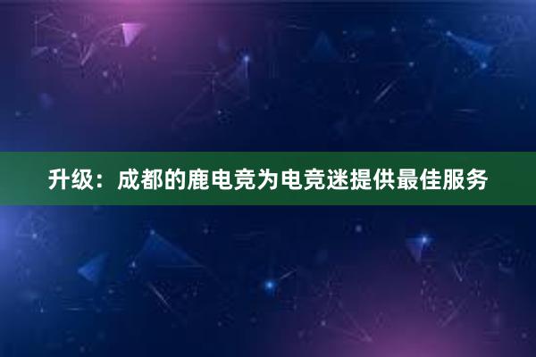 升级：成都的鹿电竞为电竞迷提供最佳服务