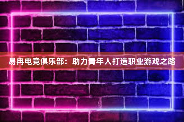 易冉电竞俱乐部：助力青年人打造职业游戏之路