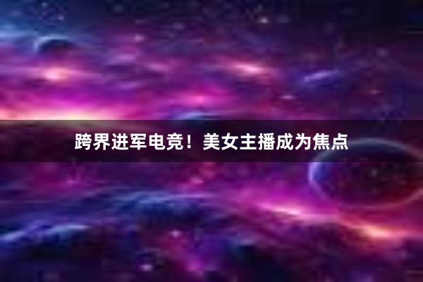 跨界进军电竞！美女主播成为焦点