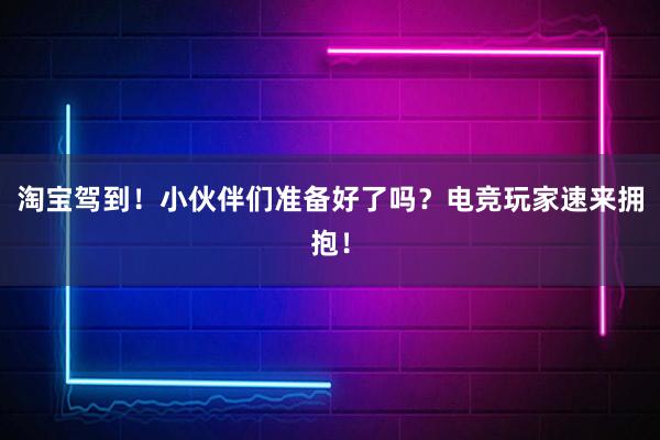 淘宝驾到！小伙伴们准备好了吗？电竞玩家速来拥抱！