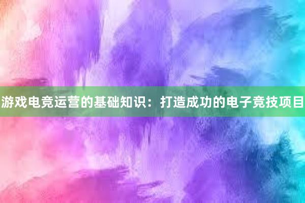 游戏电竞运营的基础知识：打造成功的电子竞技项目