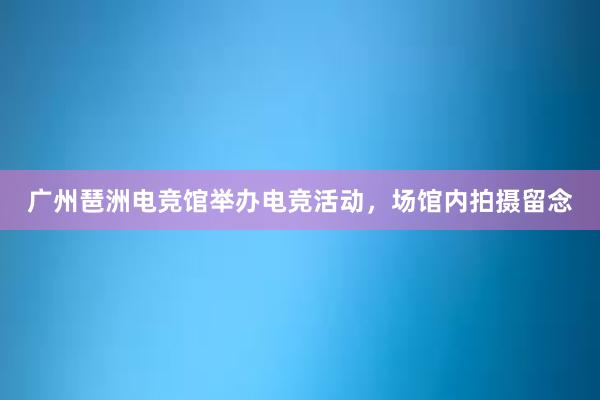 广州琶洲电竞馆举办电竞活动，场馆内拍摄留念