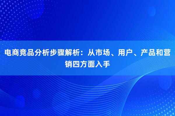 电商竞品分析步骤解析：从市场、用户、产品和营销四方面入手