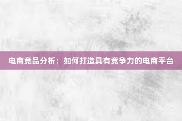 电商竞品分析：如何打造具有竞争力的电商平台