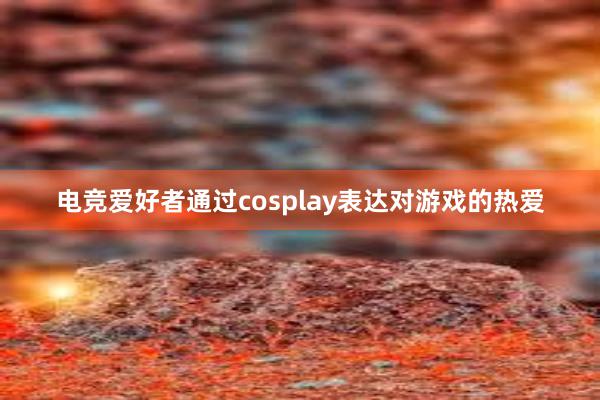 电竞爱好者通过cosplay表达对游戏的热爱