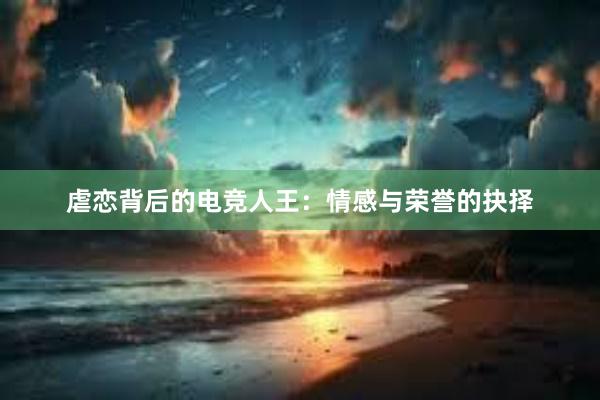 虐恋背后的电竞人王：情感与荣誉的抉择