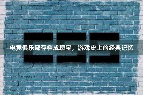 电竞俱乐部存档成瑰宝，游戏史上的经典记忆