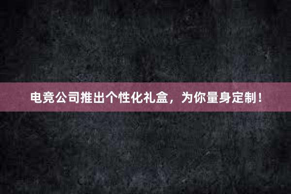 电竞公司推出个性化礼盒，为你量身定制！