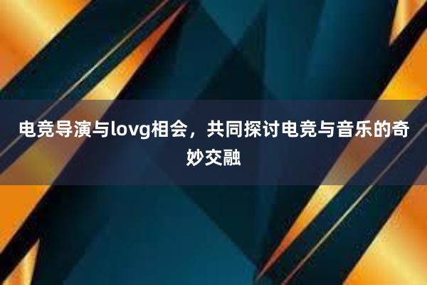 电竞导演与lovg相会，共同探讨电竞与音乐的奇妙交融